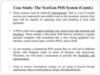 • These systems must be relatively fault-tolerant. That is, even if remote
services are temporarily unavailable (such as the inventory system), they
must still be capable of capturing sales and handling at least cash
payments.
• A POS system must support multiple and varied client-side terminals and
interfaces. These include a thin-client Web browser terminal, a regular
personal computer with something like a Java Swing graphical user
interface, touch screen input, wireless PDAs, and so forth.
• we are creating a commercial POS system that we will sell to different
clients with disparate needs in terms of business rule processing.
Therefore, we will need a mechanism to provide this flexibility and
customization.
• Using an iterative development strategy, we are going to proceed through
requirements, object-oriented analysis, design, and implementation.
Case Study: The NextGen POS System (Contd.)
 