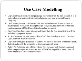 Use Case Modelling
 Use Case Model describes the proposed functionality of the new system. It is a
pictorial representation of interaction between user and system.(Usecase
Diagram)
 Use Case represents a discrete unit of interaction between a user (human or
machine) and the system. Example :login to system, register with system and
create order are all Use Cases. It is also called scenarios.
 Each Use Case has a description which describes the functionality that will be
built in the proposed system.
 A Use Case may 'include' another Use Case's functionality or 'extend' another
Use Case with its own behavior.
 Use Cases are typically related to 'actors'. An actor is a human or machine entity
that interacts with the system to perform meaningful work.
 Actors An Actor is a user of the system. This includes both human users and
other computer systems. An Actor uses a Use Case to perform some piece of
work which is of value to the business.
 