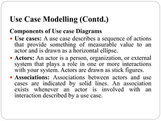 Use Case Modelling (Contd.)
Components of Use case Diagrams
 Use cases: A use case describes a sequence of actions
that provide something of measurable value to an
actor and is drawn as a horizontal ellipse.
 Actors: An actor is a person, organization, or external
system that plays a role in one or more interactions
with your system. Actors are drawn as stick figures.
 Associations: Associations between actors and use
cases are indicated by solid lines. An association
exists whenever an actor is involved with an
interaction described by a use case.
 