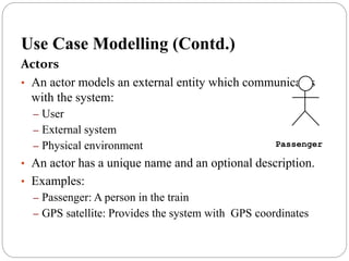 Use Case Modelling (Contd.)
Actors
• An actor models an external entity which communicates
with the system:
– User
– External system
– Physical environment
• An actor has a unique name and an optional description.
• Examples:
– Passenger: A person in the train
– GPS satellite: Provides the system with GPS coordinates
Passenger
 