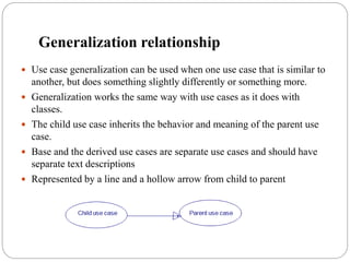Generalization relationship
 Use case generalization can be used when one use case that is similar to
another, but does something slightly differently or something more.
 Generalization works the same way with use cases as it does with
classes.
 The child use case inherits the behavior and meaning of the parent use
case.
 Base and the derived use cases are separate use cases and should have
separate text descriptions
 Represented by a line and a hollow arrow from child to parent
Child use case Parent use case
 