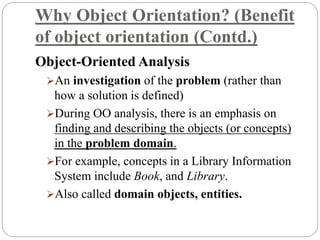 Why Object Orientation? (Benefit
of object orientation (Contd.)
Object-Oriented Analysis
An investigation of the problem (rather than
how a solution is defined)
During OO analysis, there is an emphasis on
finding and describing the objects (or concepts)
in the problem domain.
For example, concepts in a Library Information
System include Book, and Library.
Also called domain objects, entities.
 