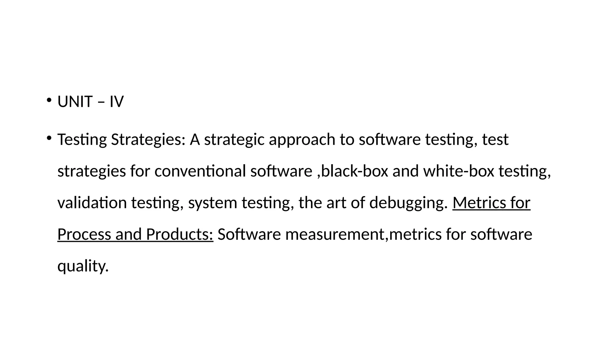 • UNIT – IV
• Testing Strategies: A strategic approach to software testing, test
strategies for conventional software ,black-box and white-box testing,
validation testing, system testing, the art of debugging. Metrics for
Process and Products: Software measurement,metrics for software
quality.
 