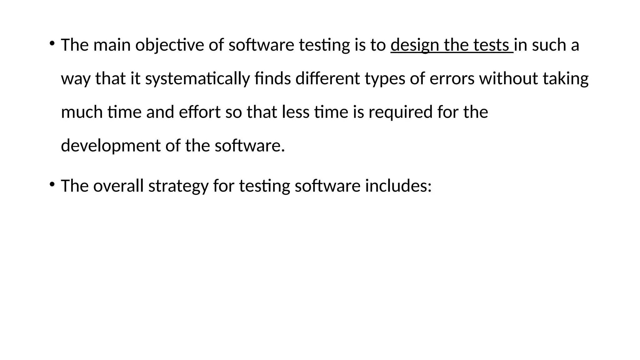 • The main objective of software testing is to design the tests in such a
way that it systematically finds different types of errors without taking
much time and effort so that less time is required for the
development of the software.
• The overall strategy for testing software includes:
 