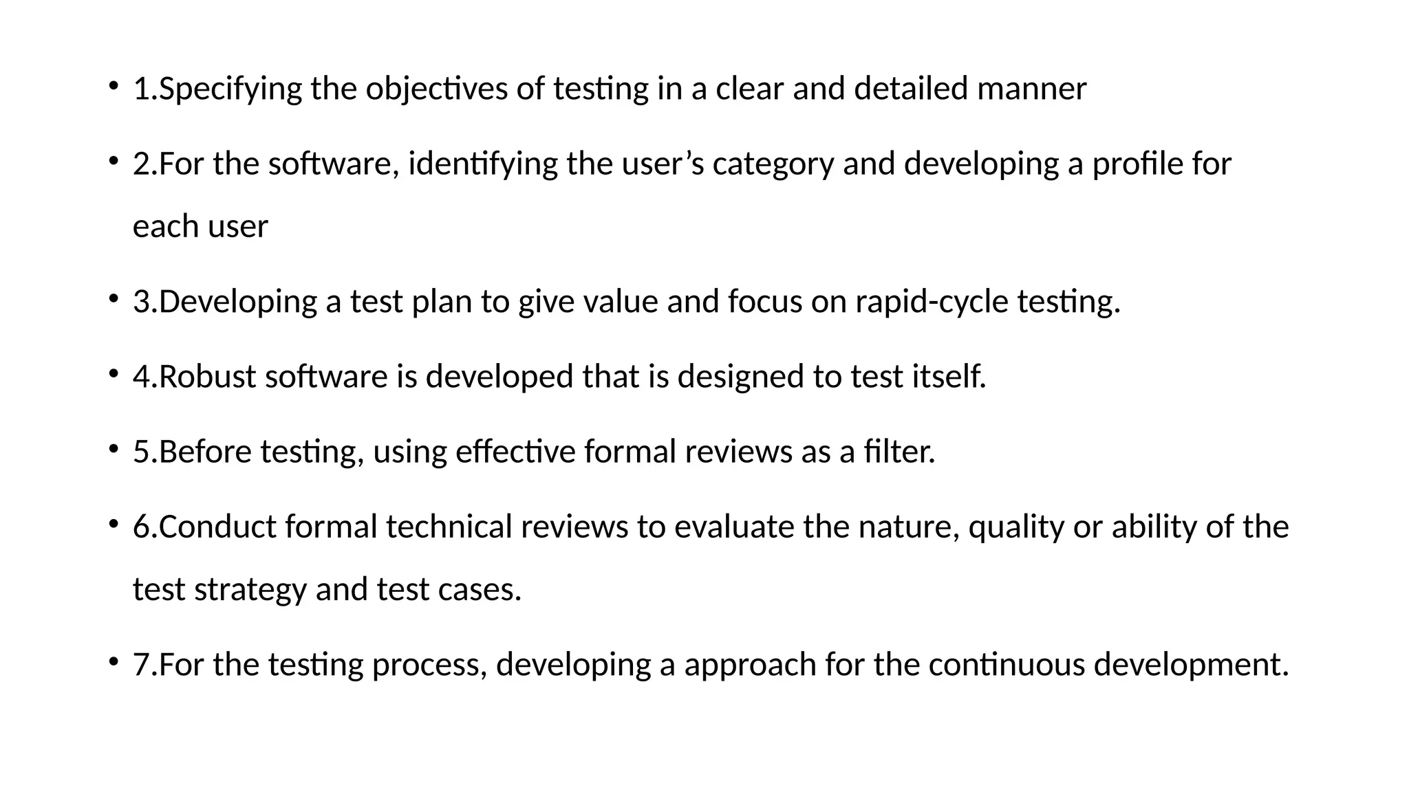 • 1.Specifying the objectives of testing in a clear and detailed manner
• 2.For the software, identifying the user’s category and developing a profile for
each user
• 3.Developing a test plan to give value and focus on rapid-cycle testing.
• 4.Robust software is developed that is designed to test itself.
• 5.Before testing, using effective formal reviews as a filter.
• 6.Conduct formal technical reviews to evaluate the nature, quality or ability of the
test strategy and test cases.
• 7.For the testing process, developing a approach for the continuous development.
 