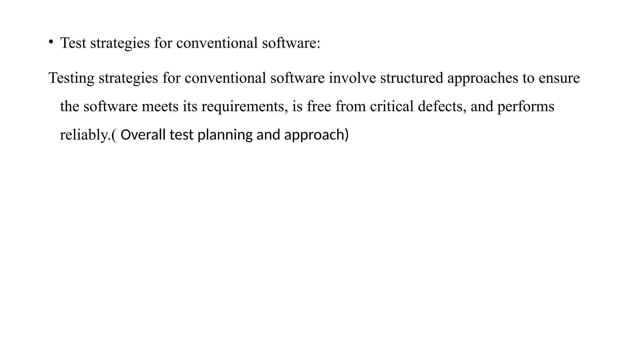 • Test strategies for conventional software:
Testing strategies for conventional software involve structured approaches to ensure
the software meets its requirements, is free from critical defects, and performs
reliably.( Overall test planning and approach)
 