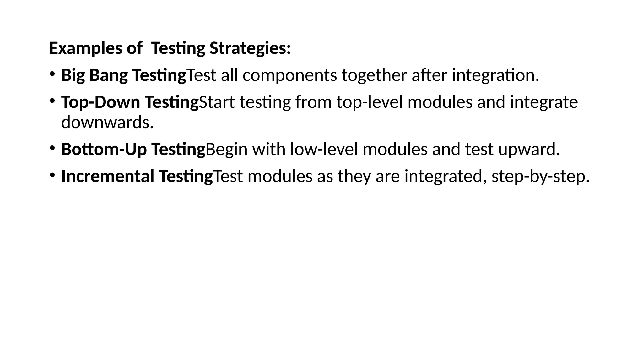 Examples of Testing Strategies:
• Big Bang TestingTest all components together after integration.
• Top-Down TestingStart testing from top-level modules and integrate
downwards.
• Bottom-Up TestingBegin with low-level modules and test upward.
• Incremental TestingTest modules as they are integrated, step-by-step.
 