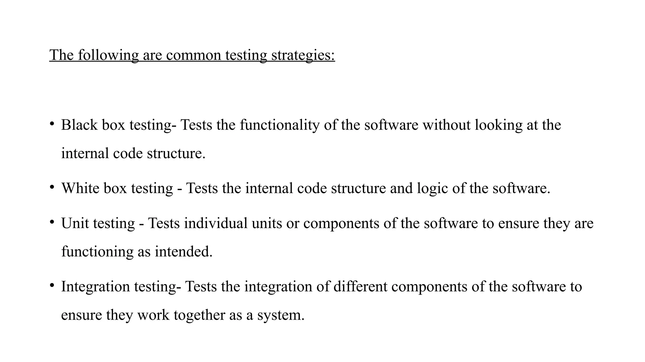 The following are common testing strategies:
• Black box testing- Tests the functionality of the software without looking at the
internal code structure.
• White box testing - Tests the internal code structure and logic of the software.
• Unit testing - Tests individual units or components of the software to ensure they are
functioning as intended.
• Integration testing- Tests the integration of different components of the software to
ensure they work together as a system.
 