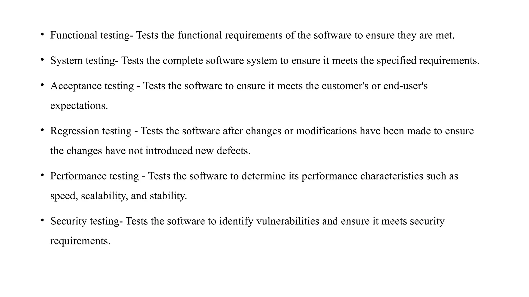 • Functional testing- Tests the functional requirements of the software to ensure they are met.
• System testing- Tests the complete software system to ensure it meets the specified requirements.
• Acceptance testing - Tests the software to ensure it meets the customer's or end-user's
expectations.
• Regression testing - Tests the software after changes or modifications have been made to ensure
the changes have not introduced new defects.
• Performance testing - Tests the software to determine its performance characteristics such as
speed, scalability, and stability.
• Security testing- Tests the software to identify vulnerabilities and ensure it meets security
requirements.
 