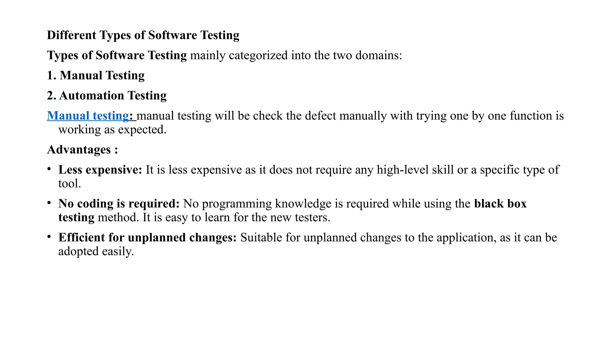 Different Types of Software Testing
Types of Software Testing mainly categorized into the two domains:
1. Manual Testing
2. Automation Testing
Manual testing: manual testing will be check the defect manually with trying one by one function is
working as expected.
Advantages :
• Less expensive: It is less expensive as it does not require any high-level skill or a specific type of
tool.
• No coding is required: No programming knowledge is required while using the black box
testing method. It is easy to learn for the new testers.
• Efficient for unplanned changes: Suitable for unplanned changes to the application, as it can be
adopted easily.
 