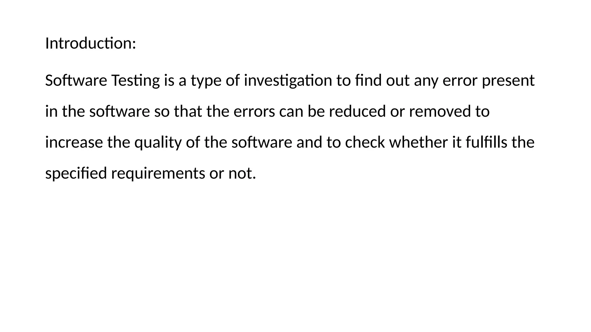 Introduction:
Software Testing is a type of investigation to find out any error present
in the software so that the errors can be reduced or removed to
increase the quality of the software and to check whether it fulfills the
specified requirements or not.
 