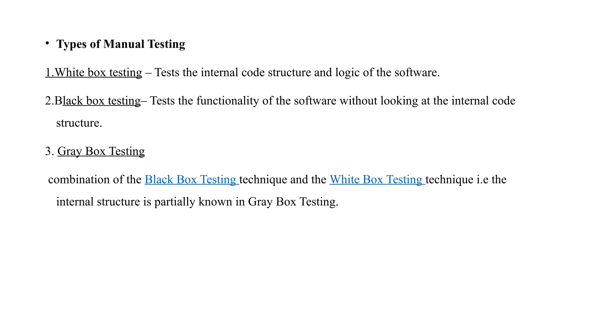 • Types of Manual Testing
1.White box testing – Tests the internal code structure and logic of the software.
2.Black box testing– Tests the functionality of the software without looking at the internal code
structure.
3. Gray Box Testing
combination of the Black Box Testing technique and the White Box Testing technique i.e the
internal structure is partially known in Gray Box Testing.
 