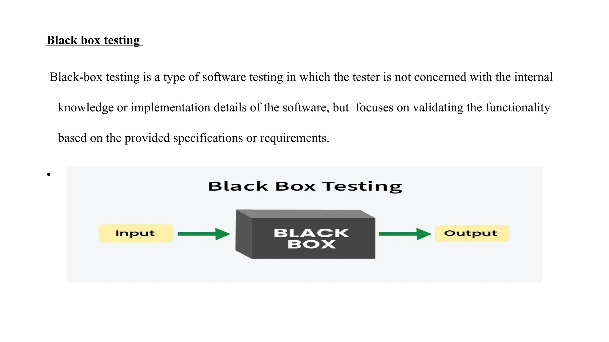 Black box testing
Black-box testing is a type of software testing in which the tester is not concerned with the internal
knowledge or implementation details of the software, but focuses on validating the functionality
based on the provided specifications or requirements.
•
 