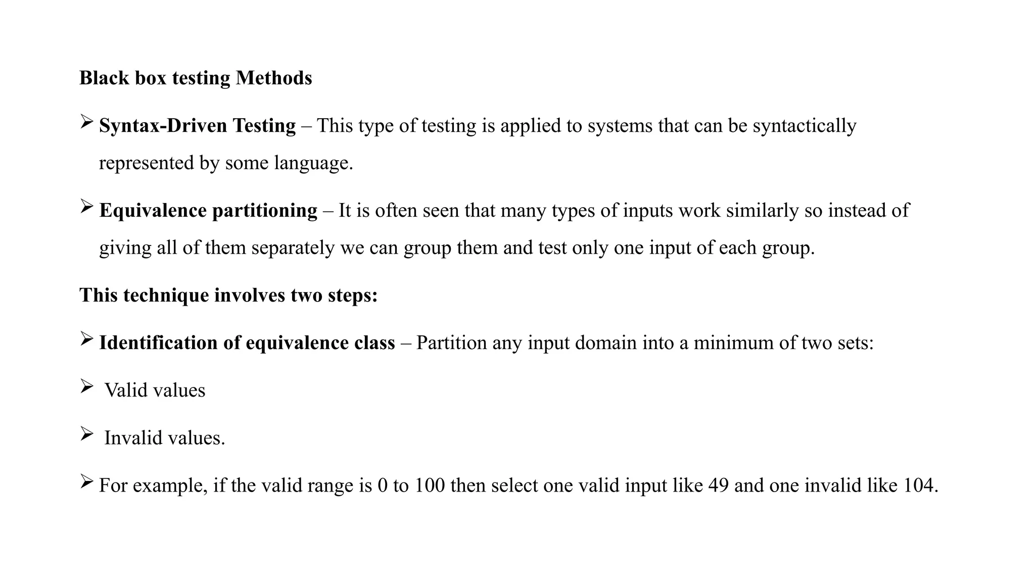 Black box testing Methods
 Syntax-Driven Testing – This type of testing is applied to systems that can be syntactically
represented by some language.
 Equivalence partitioning – It is often seen that many types of inputs work similarly so instead of
giving all of them separately we can group them and test only one input of each group.
This technique involves two steps:
 Identification of equivalence class – Partition any input domain into a minimum of two sets:
 Valid values
 Invalid values.
 For example, if the valid range is 0 to 100 then select one valid input like 49 and one invalid like 104.
 