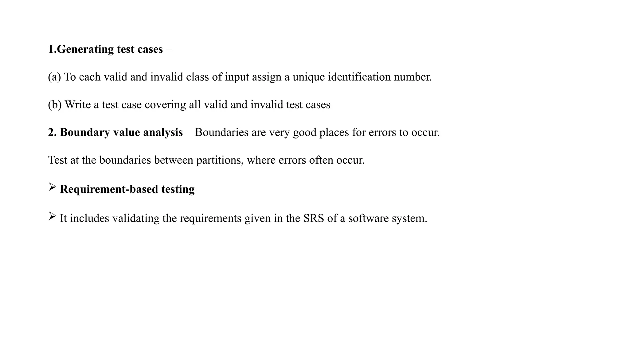 1.Generating test cases –
(a) To each valid and invalid class of input assign a unique identification number.
(b) Write a test case covering all valid and invalid test cases
2. Boundary value analysis – Boundaries are very good places for errors to occur.
Test at the boundaries between partitions, where errors often occur.
 Requirement-based testing –
 It includes validating the requirements given in the SRS of a software system.
 