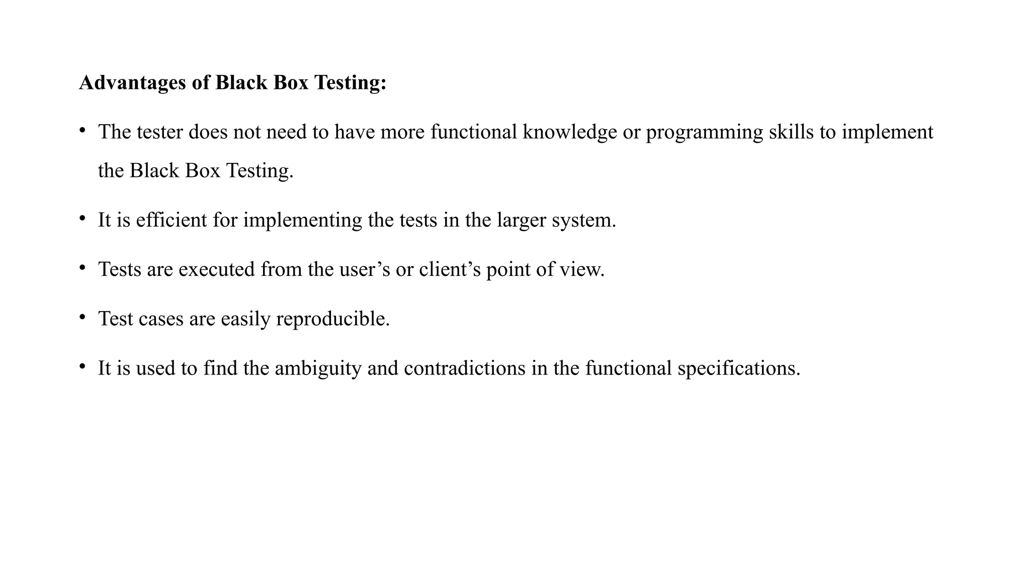 Advantages of Black Box Testing:
• The tester does not need to have more functional knowledge or programming skills to implement
the Black Box Testing.
• It is efficient for implementing the tests in the larger system.
• Tests are executed from the user’s or client’s point of view.
• Test cases are easily reproducible.
• It is used to find the ambiguity and contradictions in the functional specifications.
 