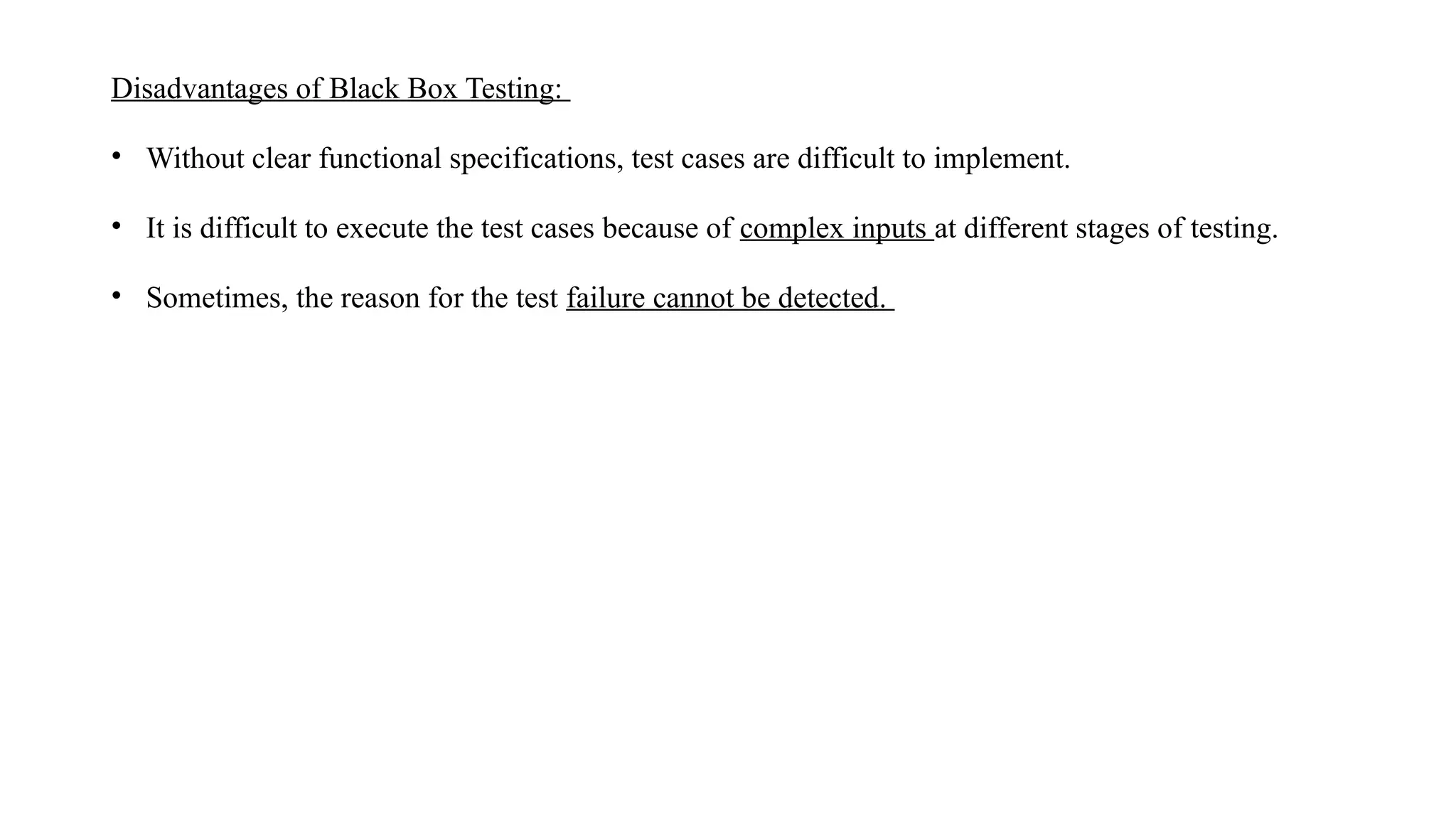 Disadvantages of Black Box Testing:
• Without clear functional specifications, test cases are difficult to implement.
• It is difficult to execute the test cases because of complex inputs at different stages of testing.
• Sometimes, the reason for the test failure cannot be detected.
 