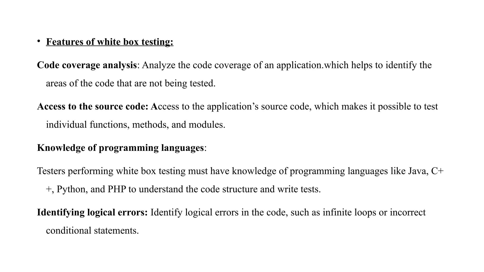 • Features of white box testing:
Code coverage analysis: Analyze the code coverage of an application.which helps to identify the
areas of the code that are not being tested.
Access to the source code: Access to the application’s source code, which makes it possible to test
individual functions, methods, and modules.
Knowledge of programming languages:
Testers performing white box testing must have knowledge of programming languages like Java, C+
+, Python, and PHP to understand the code structure and write tests.
Identifying logical errors: Identify logical errors in the code, such as infinite loops or incorrect
conditional statements.
 