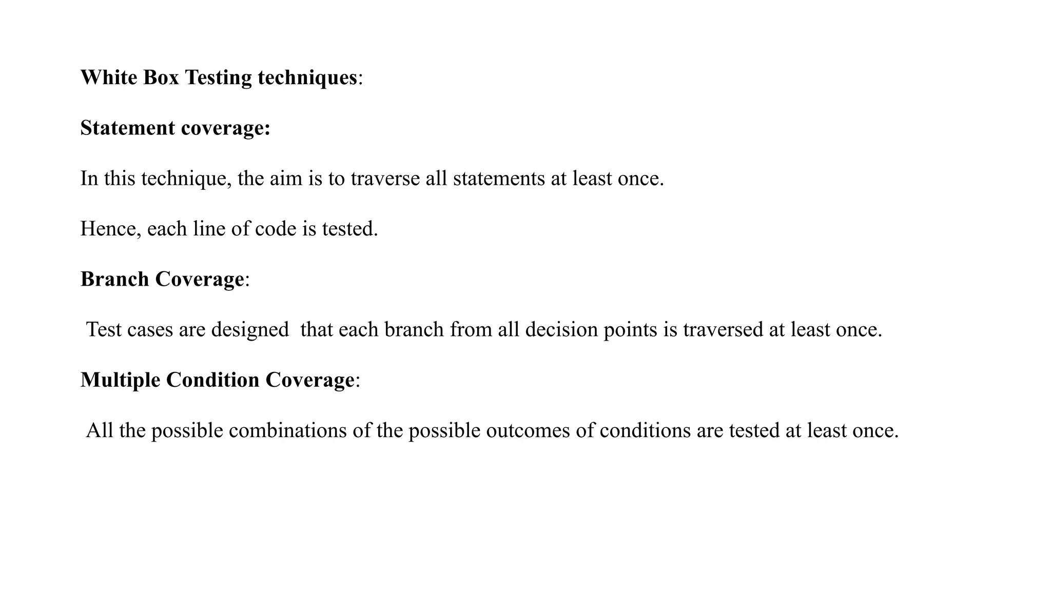 White Box Testing techniques:
Statement coverage:
In this technique, the aim is to traverse all statements at least once.
Hence, each line of code is tested.
Branch Coverage:
Test cases are designed that each branch from all decision points is traversed at least once.
Multiple Condition Coverage:
All the possible combinations of the possible outcomes of conditions are tested at least once.
 