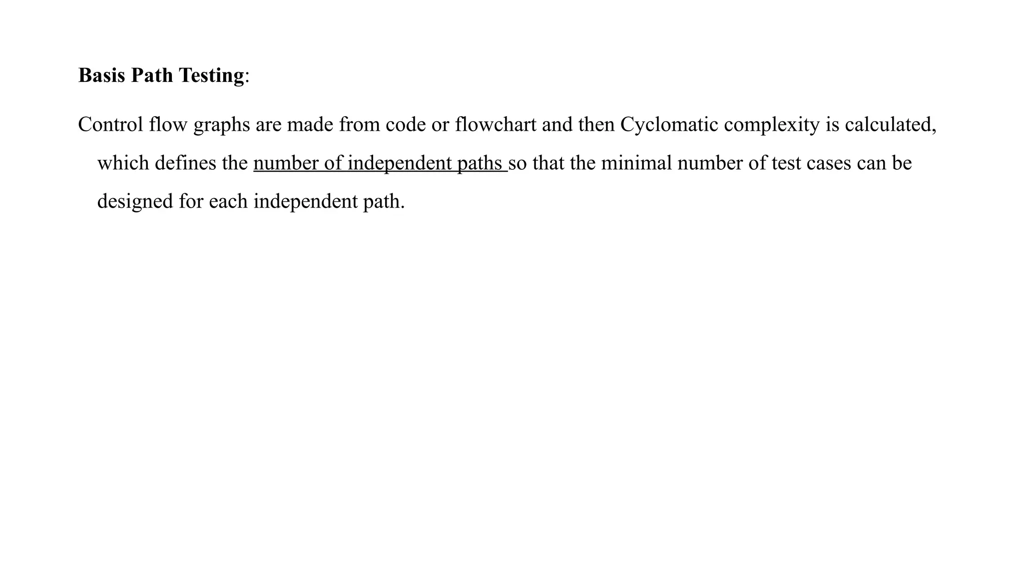 Basis Path Testing:
Control flow graphs are made from code or flowchart and then Cyclomatic complexity is calculated,
which defines the number of independent paths so that the minimal number of test cases can be
designed for each independent path.
 