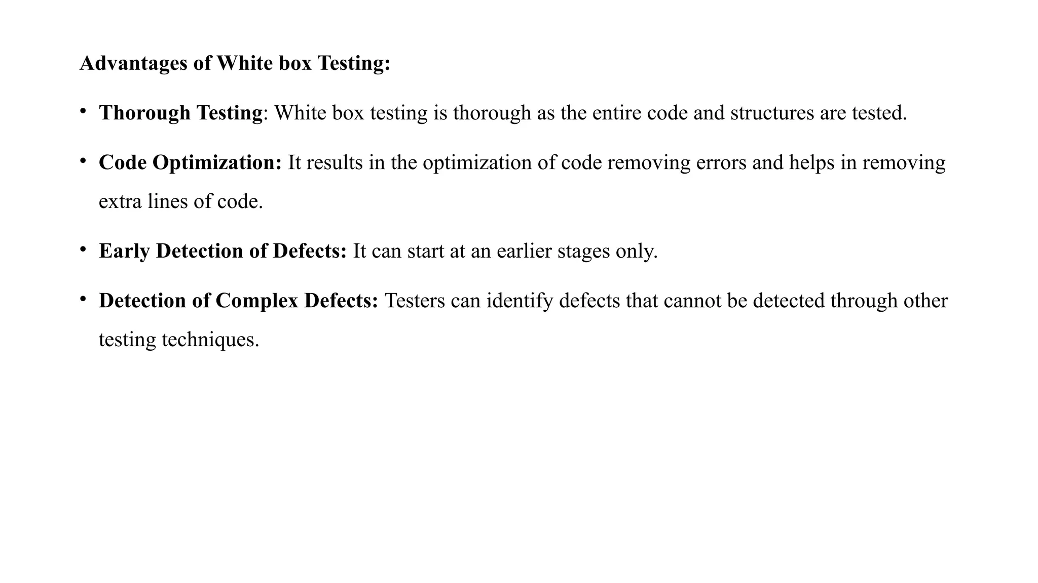 Advantages of White box Testing:
• Thorough Testing: White box testing is thorough as the entire code and structures are tested.
• Code Optimization: It results in the optimization of code removing errors and helps in removing
extra lines of code.
• Early Detection of Defects: It can start at an earlier stages only.
• Detection of Complex Defects: Testers can identify defects that cannot be detected through other
testing techniques.
 
