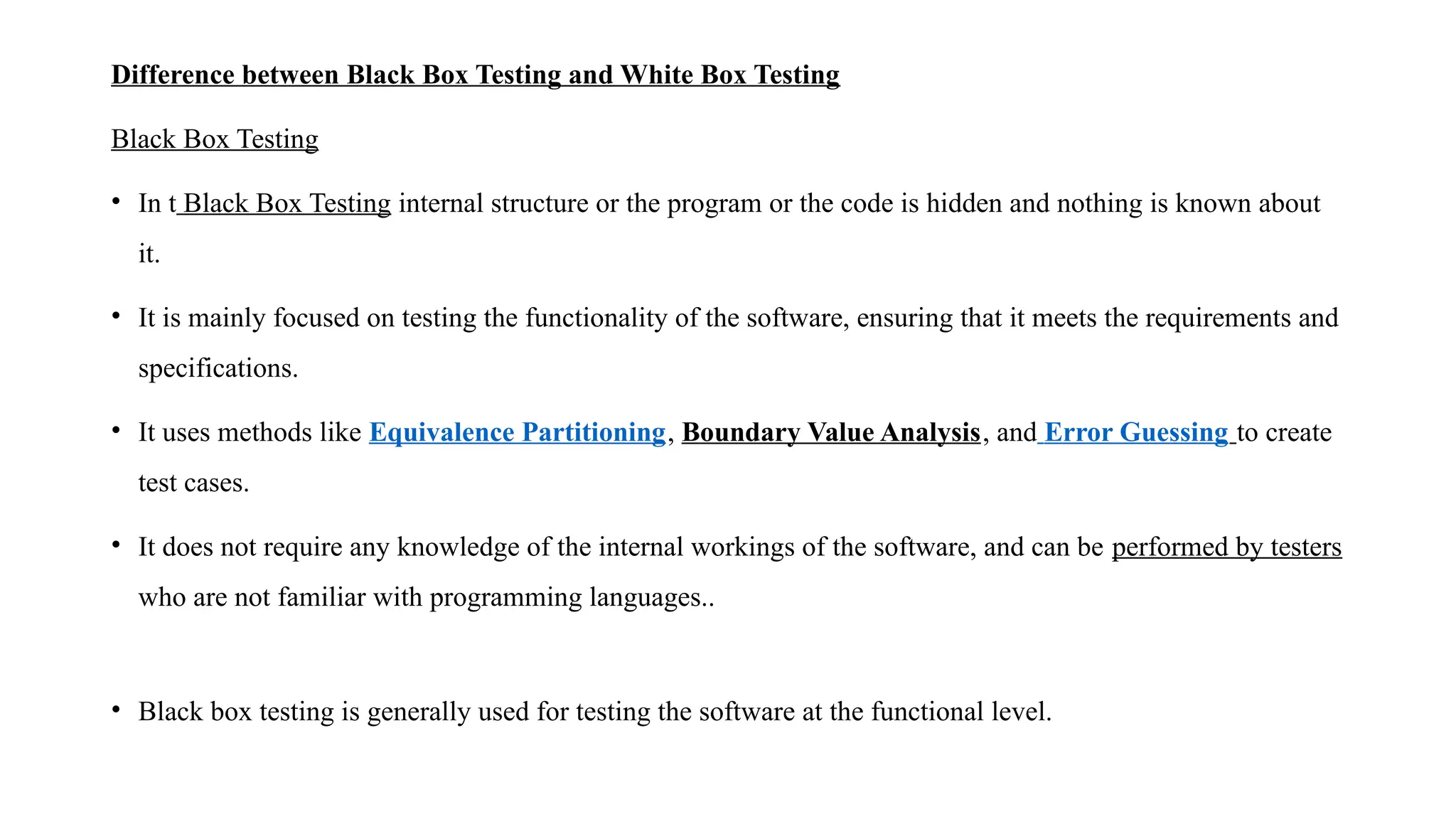 Difference between Black Box Testing and White Box Testing
Black Box Testing
• In t Black Box Testing internal structure or the program or the code is hidden and nothing is known about
it.
• It is mainly focused on testing the functionality of the software, ensuring that it meets the requirements and
specifications.
• It uses methods like Equivalence Partitioning, Boundary Value Analysis, and Error Guessing to create
test cases.
• It does not require any knowledge of the internal workings of the software, and can be performed by testers
who are not familiar with programming languages..
• Black box testing is generally used for testing the software at the functional level.
 