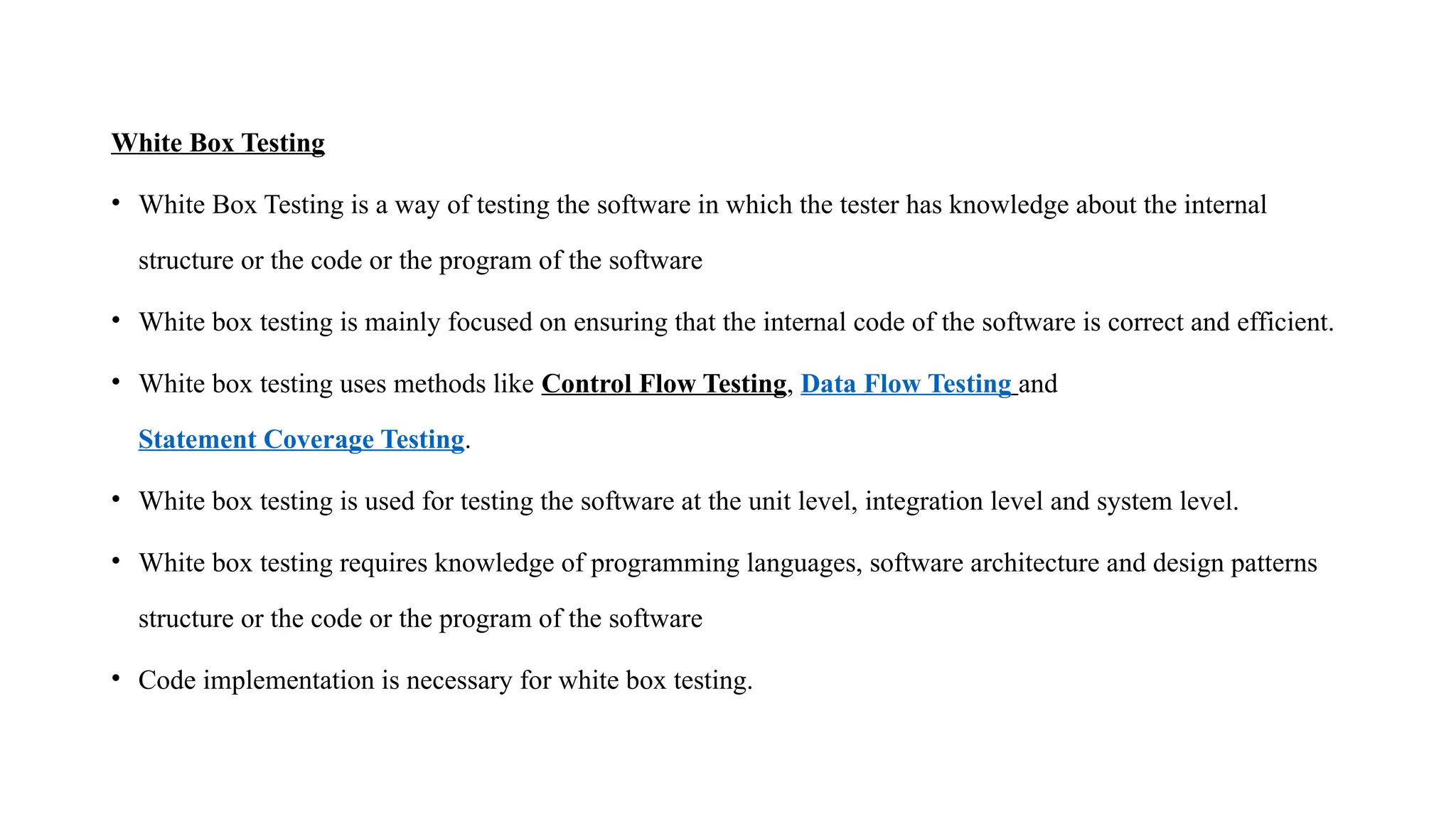 White Box Testing
• White Box Testing is a way of testing the software in which the tester has knowledge about the internal
structure or the code or the program of the software
• White box testing is mainly focused on ensuring that the internal code of the software is correct and efficient.
• White box testing uses methods like Control Flow Testing, Data Flow Testing and
Statement Coverage Testing.
• White box testing is used for testing the software at the unit level, integration level and system level.
• White box testing requires knowledge of programming languages, software architecture and design patterns
structure or the code or the program of the software
• Code implementation is necessary for white box testing.
 