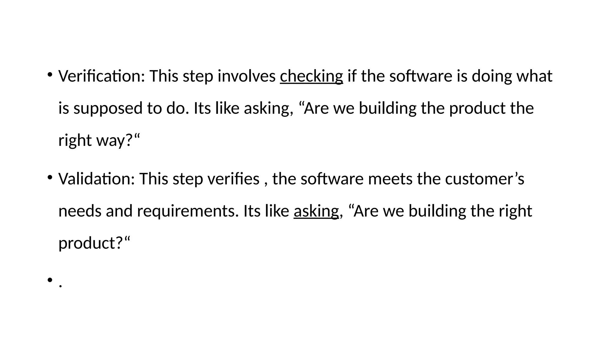 • Verification: This step involves checking if the software is doing what
is supposed to do. Its like asking, “Are we building the product the
right way?“
• Validation: This step verifies , the software meets the customer’s
needs and requirements. Its like asking, “Are we building the right
product?“
• .
 