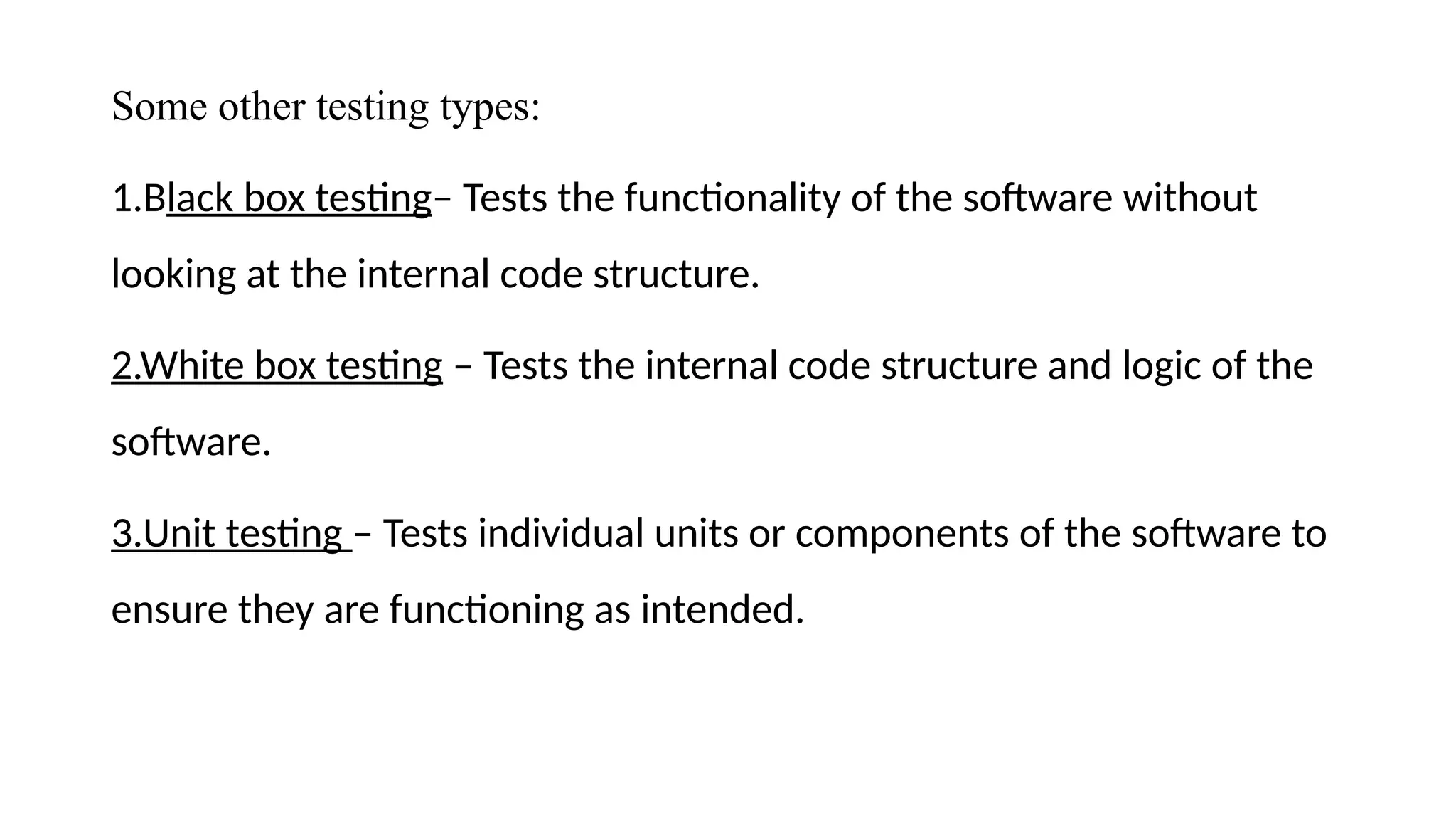 Some other testing types:
1.Black box testing– Tests the functionality of the software without
looking at the internal code structure.
2.White box testing – Tests the internal code structure and logic of the
software.
3.Unit testing – Tests individual units or components of the software to
ensure they are functioning as intended.
 