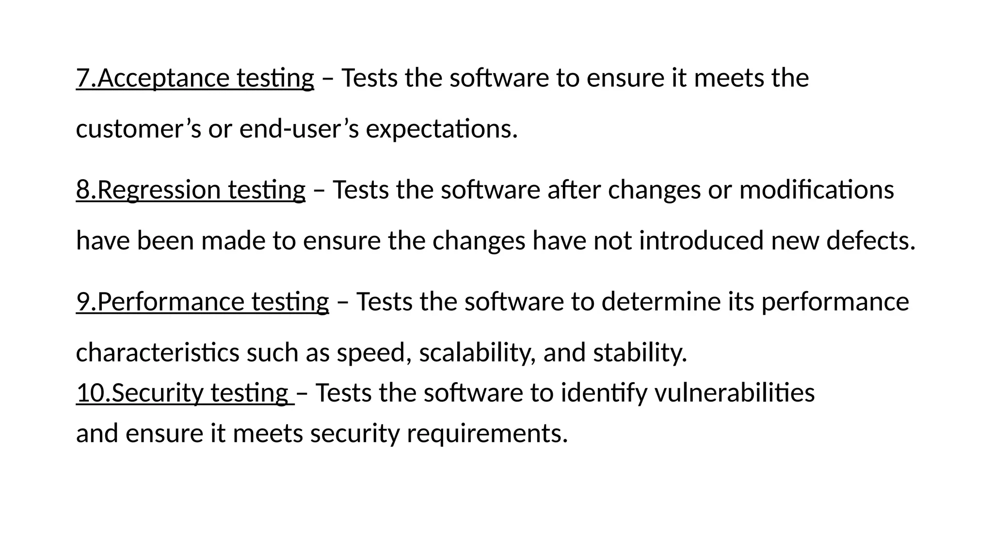 7.Acceptance testing – Tests the software to ensure it meets the
customer’s or end-user’s expectations.
8.Regression testing – Tests the software after changes or modifications
have been made to ensure the changes have not introduced new defects.
9.Performance testing – Tests the software to determine its performance
characteristics such as speed, scalability, and stability.
10.Security testing – Tests the software to identify vulnerabilities
and ensure it meets security requirements.
 