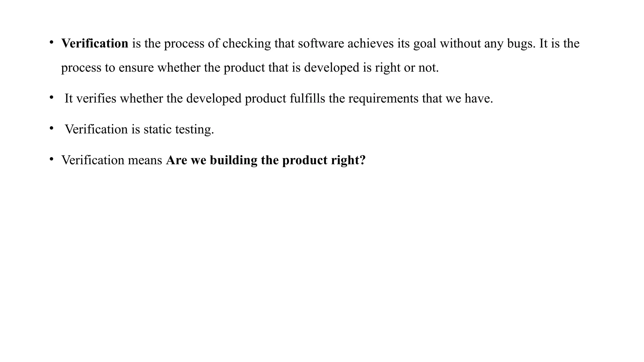 • Verification is the process of checking that software achieves its goal without any bugs. It is the
process to ensure whether the product that is developed is right or not.
• It verifies whether the developed product fulfills the requirements that we have.
• Verification is static testing.
• Verification means Are we building the product right?
 