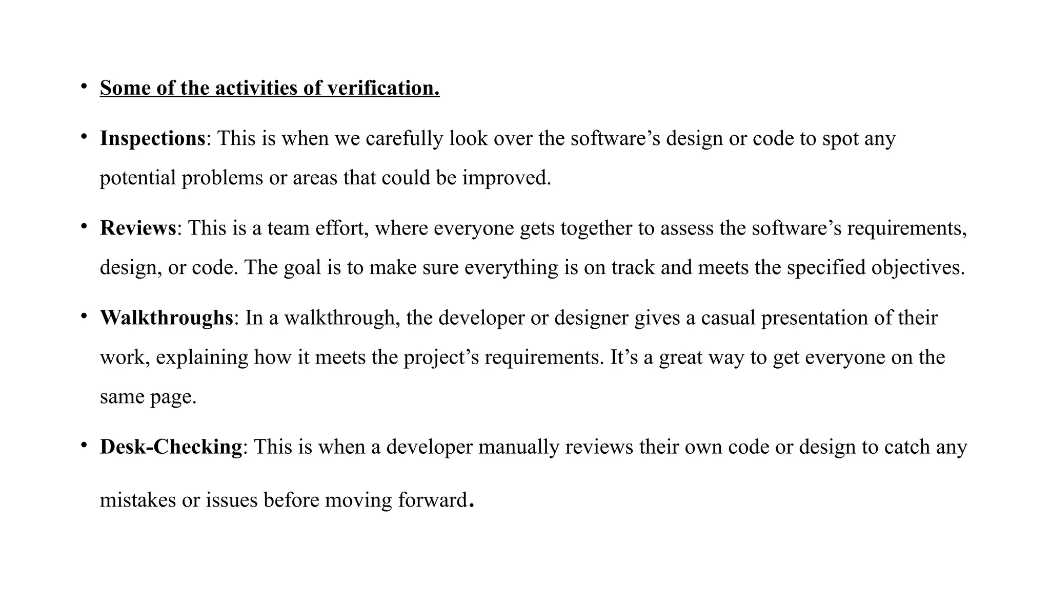• Some of the activities of verification.
• Inspections: This is when we carefully look over the software’s design or code to spot any
potential problems or areas that could be improved.
• Reviews: This is a team effort, where everyone gets together to assess the software’s requirements,
design, or code. The goal is to make sure everything is on track and meets the specified objectives.
• Walkthroughs: In a walkthrough, the developer or designer gives a casual presentation of their
work, explaining how it meets the project’s requirements. It’s a great way to get everyone on the
same page.
• Desk-Checking: This is when a developer manually reviews their own code or design to catch any
mistakes or issues before moving forward.
 