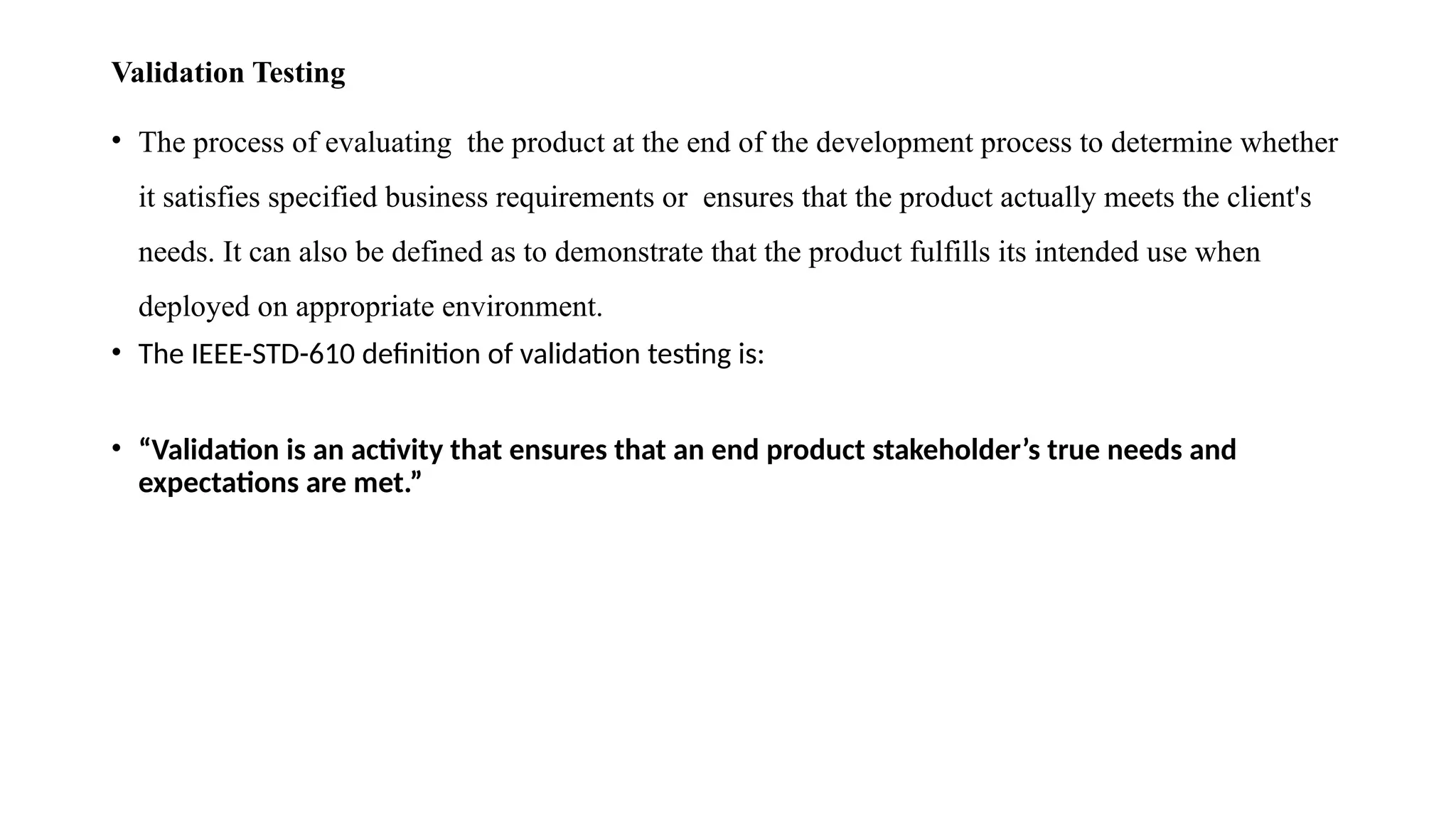 Validation Testing
• The process of evaluating the product at the end of the development process to determine whether
it satisfies specified business requirements or ensures that the product actually meets the client's
needs. It can also be defined as to demonstrate that the product fulfills its intended use when
deployed on appropriate environment.
• The IEEE-STD-610 definition of validation testing is:
• “Validation is an activity that ensures that an end product stakeholder’s true needs and
expectations are met.”
 