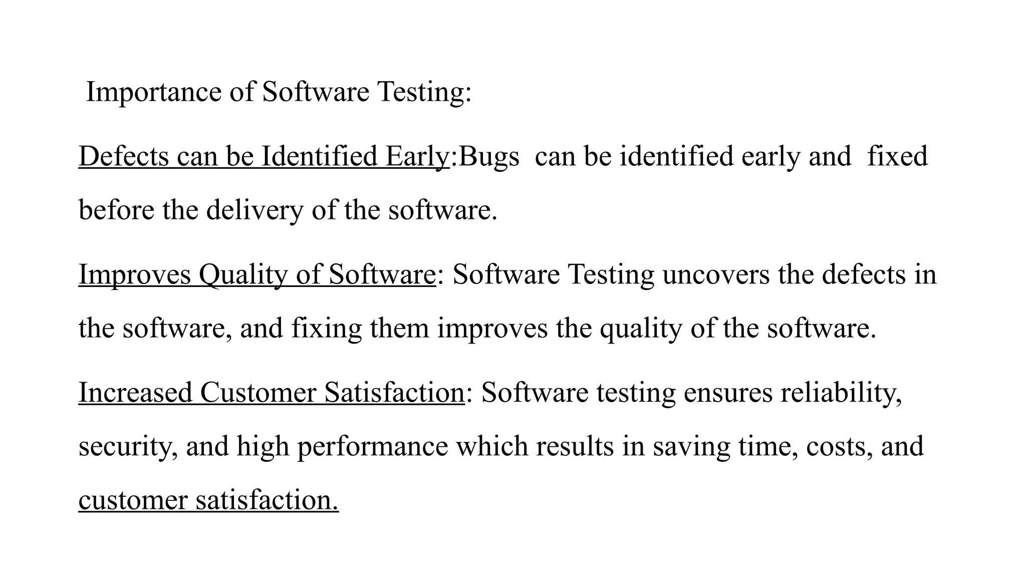 Importance of Software Testing:
Defects can be Identified Early:Bugs can be identified early and fixed
before the delivery of the software.
Improves Quality of Software: Software Testing uncovers the defects in
the software, and fixing them improves the quality of the software.
Increased Customer Satisfaction: Software testing ensures reliability,
security, and high performance which results in saving time, costs, and
customer satisfaction.
 