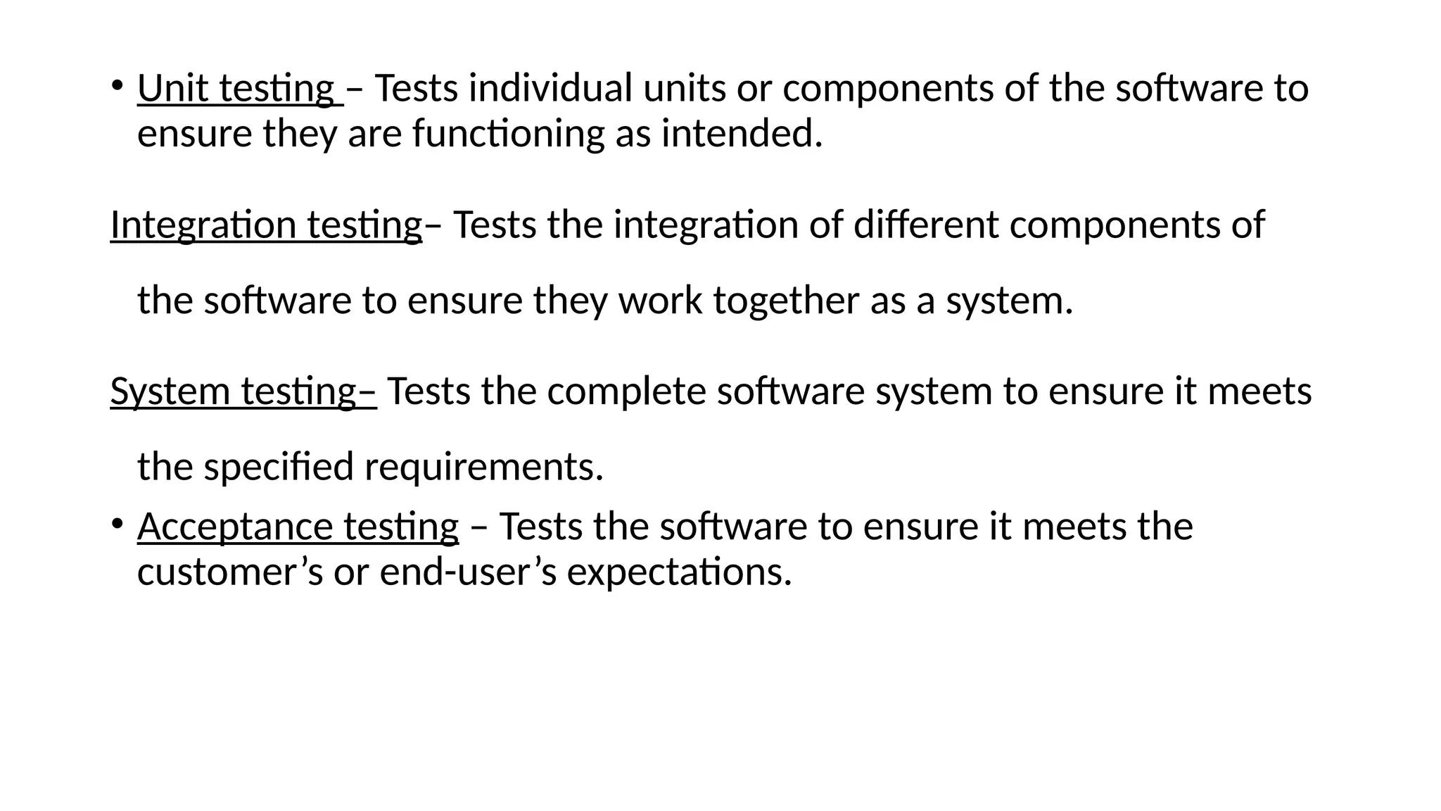 • Unit testing – Tests individual units or components of the software to
ensure they are functioning as intended.
Integration testing– Tests the integration of different components of
the software to ensure they work together as a system.
System testing– Tests the complete software system to ensure it meets
the specified requirements.
• Acceptance testing – Tests the software to ensure it meets the
customer’s or end-user’s expectations.
 
