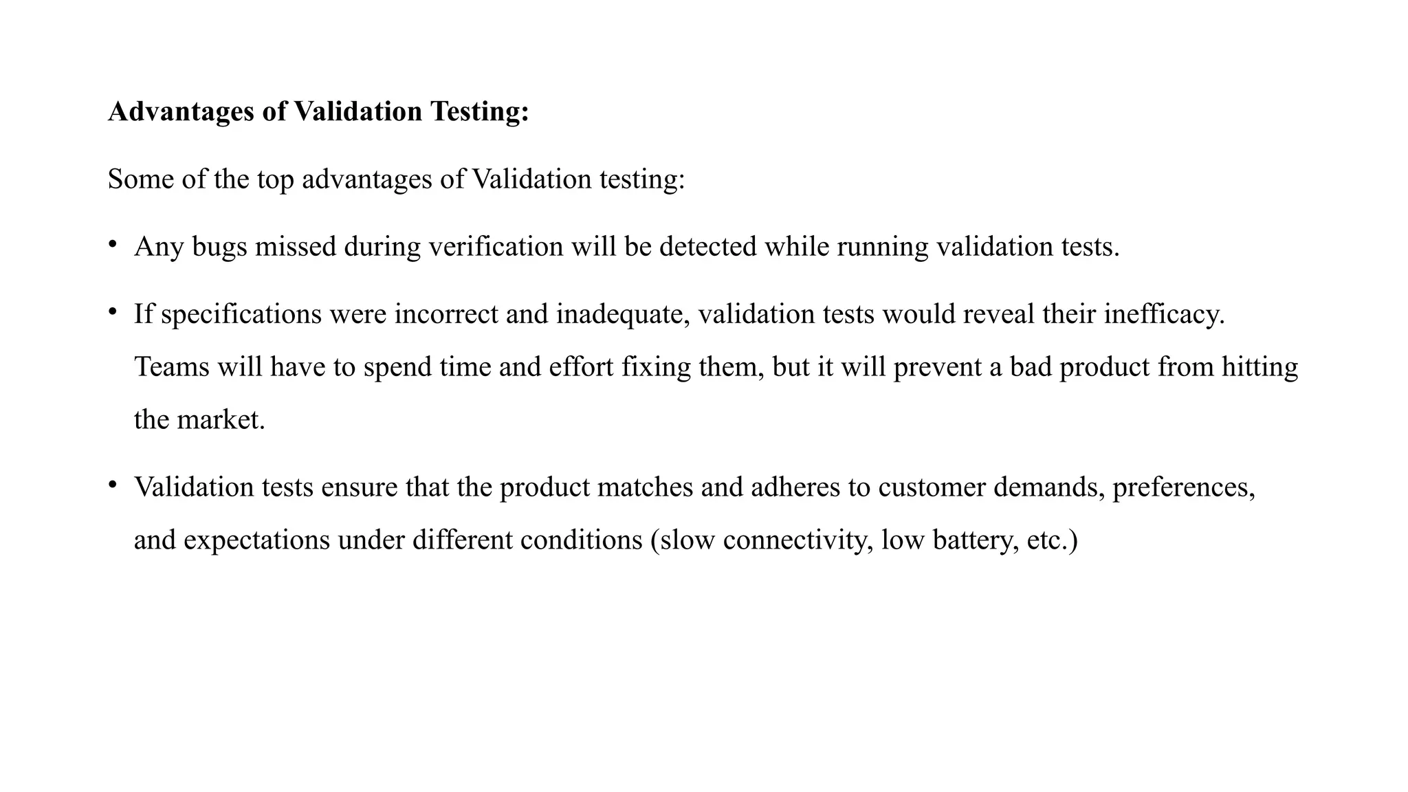 Advantages of Validation Testing:
Some of the top advantages of Validation testing:
• Any bugs missed during verification will be detected while running validation tests.
• If specifications were incorrect and inadequate, validation tests would reveal their inefficacy.
Teams will have to spend time and effort fixing them, but it will prevent a bad product from hitting
the market.
• Validation tests ensure that the product matches and adheres to customer demands, preferences,
and expectations under different conditions (slow connectivity, low battery, etc.)
 