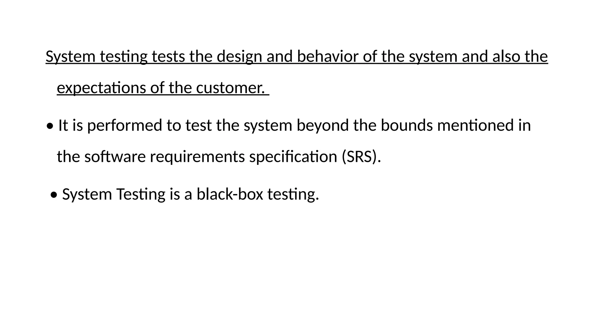 System testing tests the design and behavior of the system and also the
expectations of the customer.
• It is performed to test the system beyond the bounds mentioned in
the software requirements specification (SRS).
• System Testing is a black-box testing.
 
