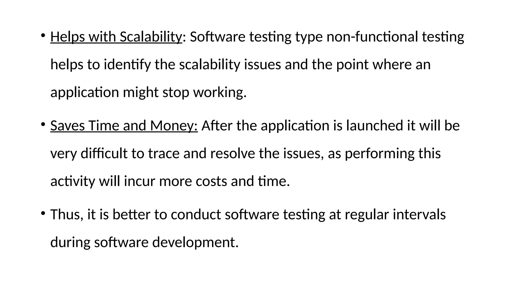 • Helps with Scalability: Software testing type non-functional testing
helps to identify the scalability issues and the point where an
application might stop working.
• Saves Time and Money: After the application is launched it will be
very difficult to trace and resolve the issues, as performing this
activity will incur more costs and time.
• Thus, it is better to conduct software testing at regular intervals
during software development.
 