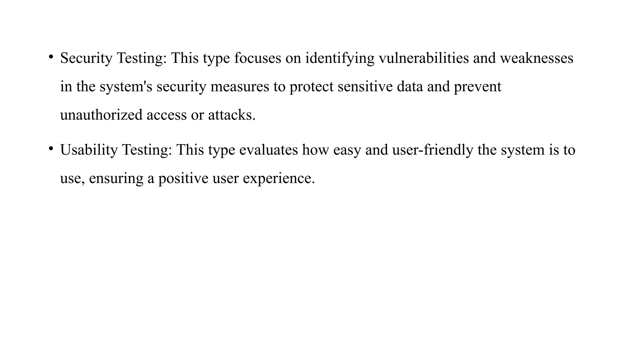 • Security Testing: This type focuses on identifying vulnerabilities and weaknesses
in the system's security measures to protect sensitive data and prevent
unauthorized access or attacks.
• Usability Testing: This type evaluates how easy and user-friendly the system is to
use, ensuring a positive user experience.
 