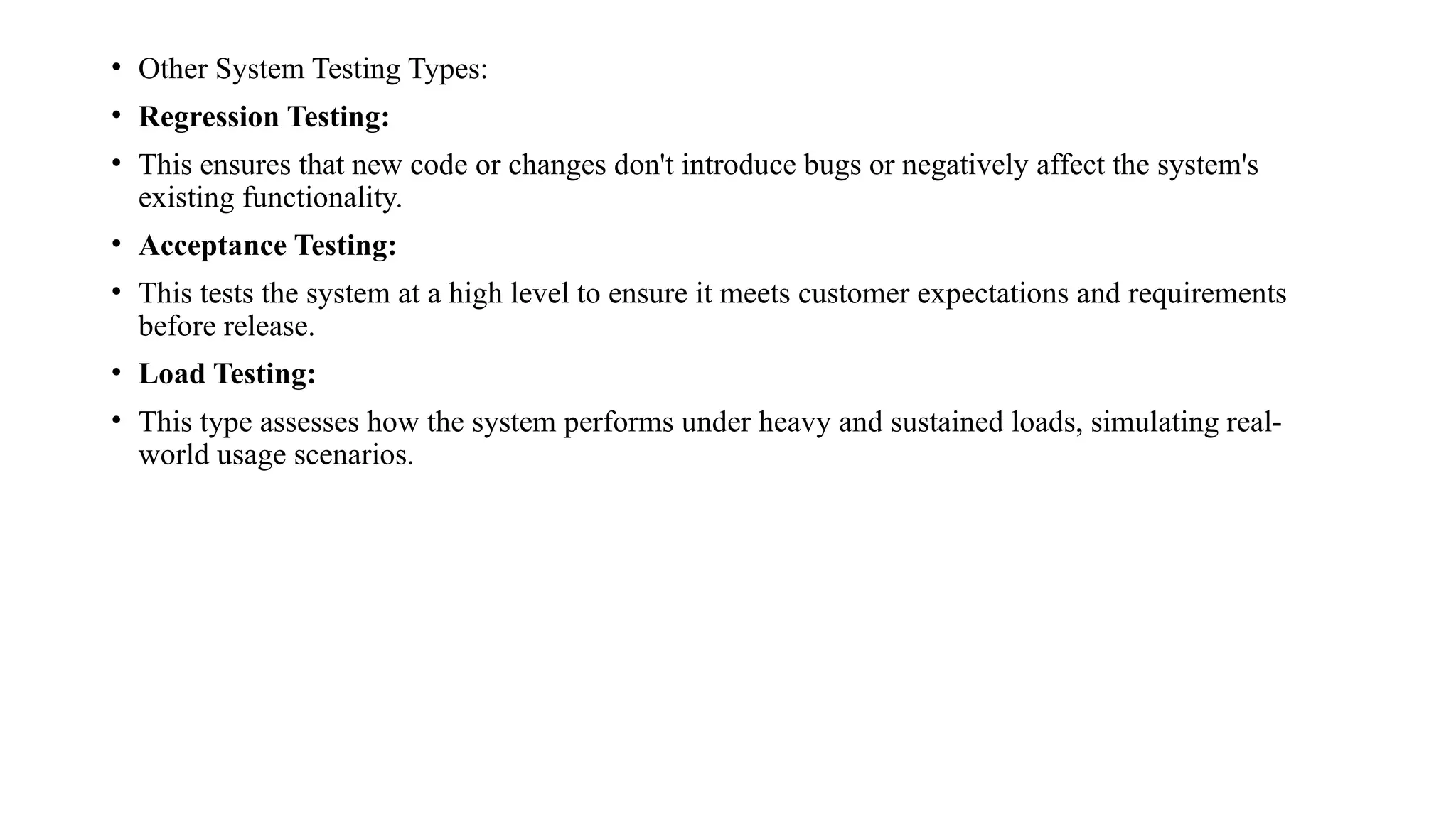 • Other System Testing Types:
• Regression Testing:
• This ensures that new code or changes don't introduce bugs or negatively affect the system's
existing functionality.
• Acceptance Testing:
• This tests the system at a high level to ensure it meets customer expectations and requirements
before release.
• Load Testing:
• This type assesses how the system performs under heavy and sustained loads, simulating real-
world usage scenarios.
 