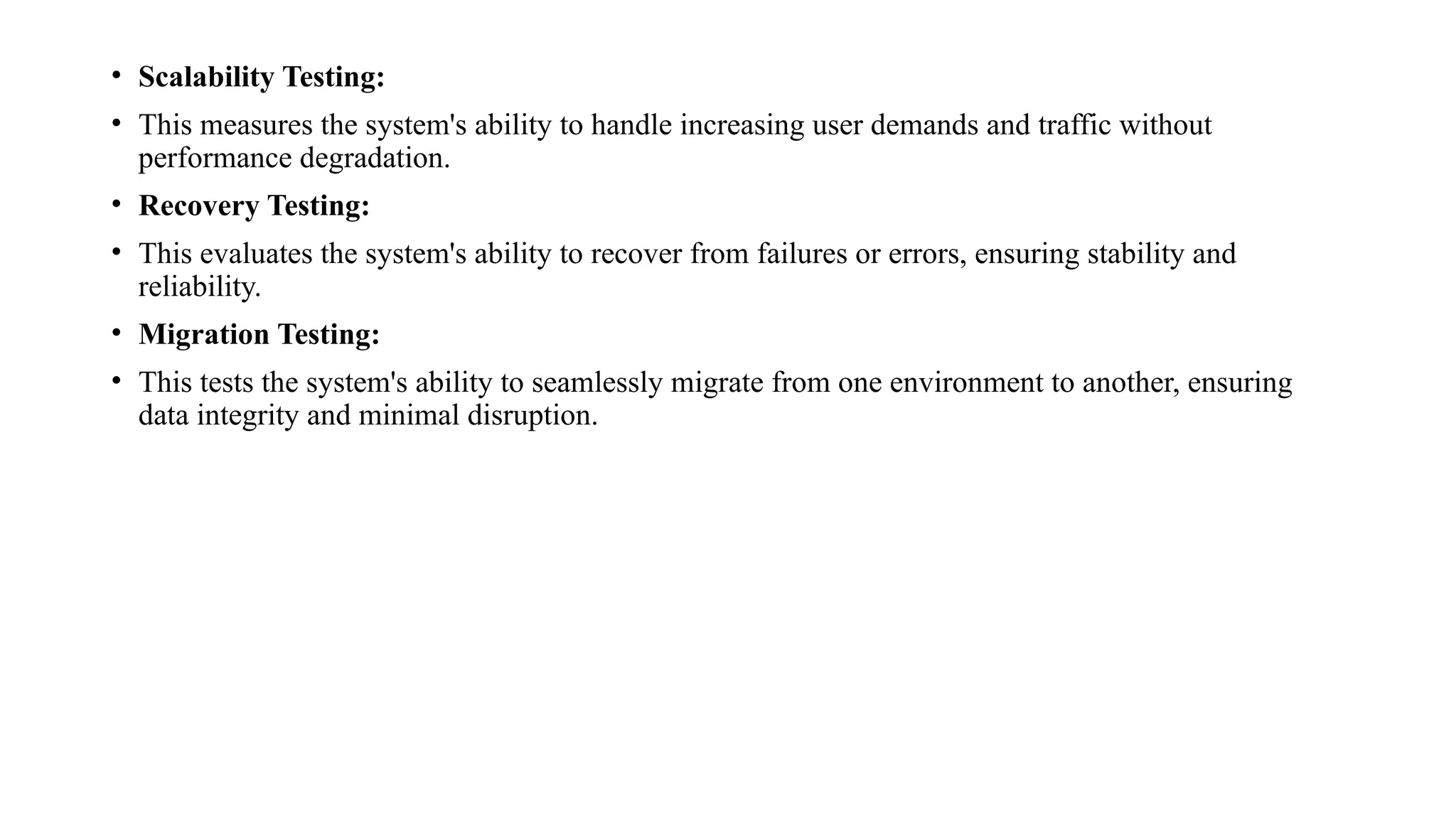 • Scalability Testing:
• This measures the system's ability to handle increasing user demands and traffic without
performance degradation.
• Recovery Testing:
• This evaluates the system's ability to recover from failures or errors, ensuring stability and
reliability.
• Migration Testing:
• This tests the system's ability to seamlessly migrate from one environment to another, ensuring
data integrity and minimal disruption.
 