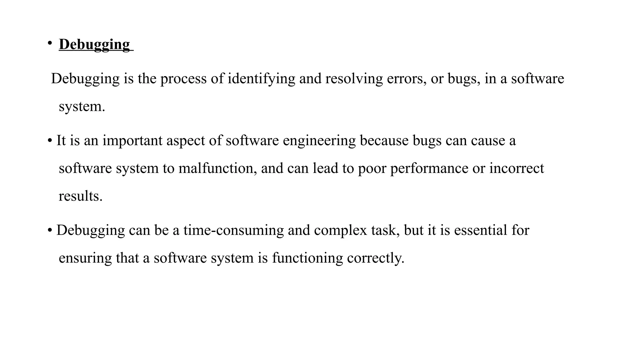 • Debugging
Debugging is the process of identifying and resolving errors, or bugs, in a software
system.
• It is an important aspect of software engineering because bugs can cause a
software system to malfunction, and can lead to poor performance or incorrect
results.
• Debugging can be a time-consuming and complex task, but it is essential for
ensuring that a software system is functioning correctly.
 