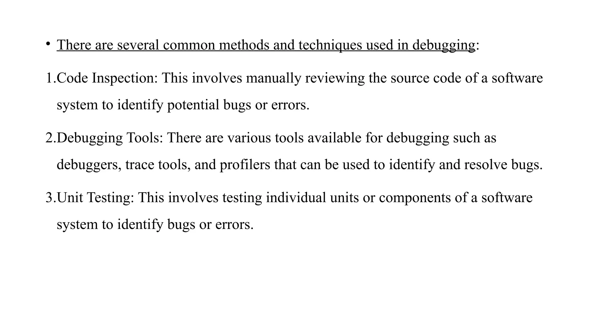 • There are several common methods and techniques used in debugging:
1.Code Inspection: This involves manually reviewing the source code of a software
system to identify potential bugs or errors.
2.Debugging Tools: There are various tools available for debugging such as
debuggers, trace tools, and profilers that can be used to identify and resolve bugs.
3.Unit Testing: This involves testing individual units or components of a software
system to identify bugs or errors.
 