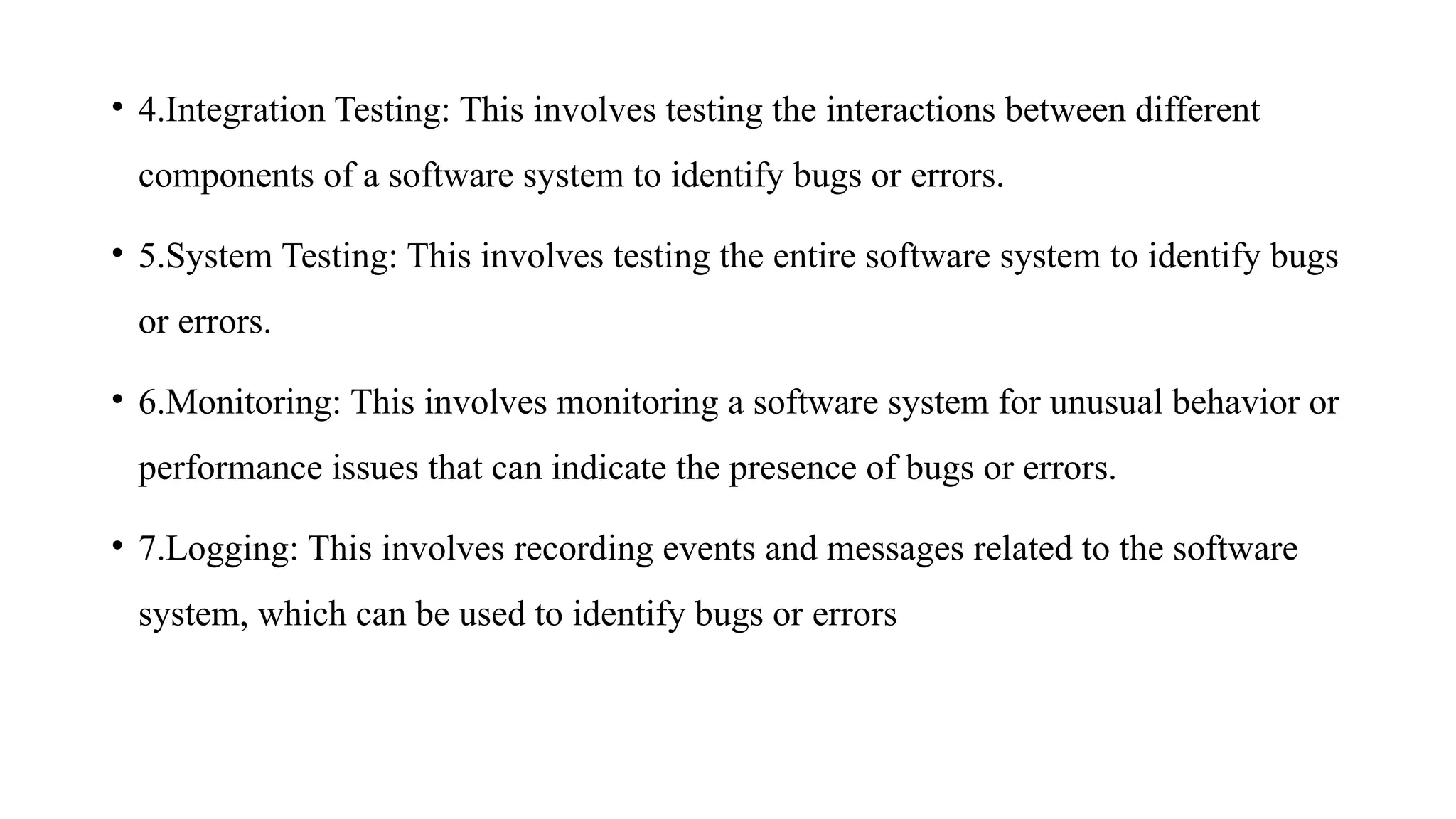 • 4.Integration Testing: This involves testing the interactions between different
components of a software system to identify bugs or errors.
• 5.System Testing: This involves testing the entire software system to identify bugs
or errors.
• 6.Monitoring: This involves monitoring a software system for unusual behavior or
performance issues that can indicate the presence of bugs or errors.
• 7.Logging: This involves recording events and messages related to the software
system, which can be used to identify bugs or errors
 
