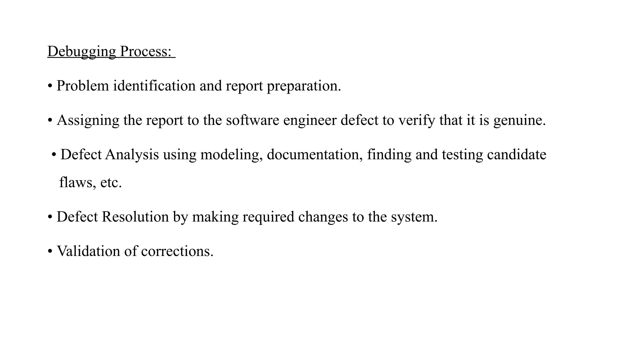 Debugging Process:
• Problem identification and report preparation.
• Assigning the report to the software engineer defect to verify that it is genuine.
• Defect Analysis using modeling, documentation, finding and testing candidate
flaws, etc.
• Defect Resolution by making required changes to the system.
• Validation of corrections.
 