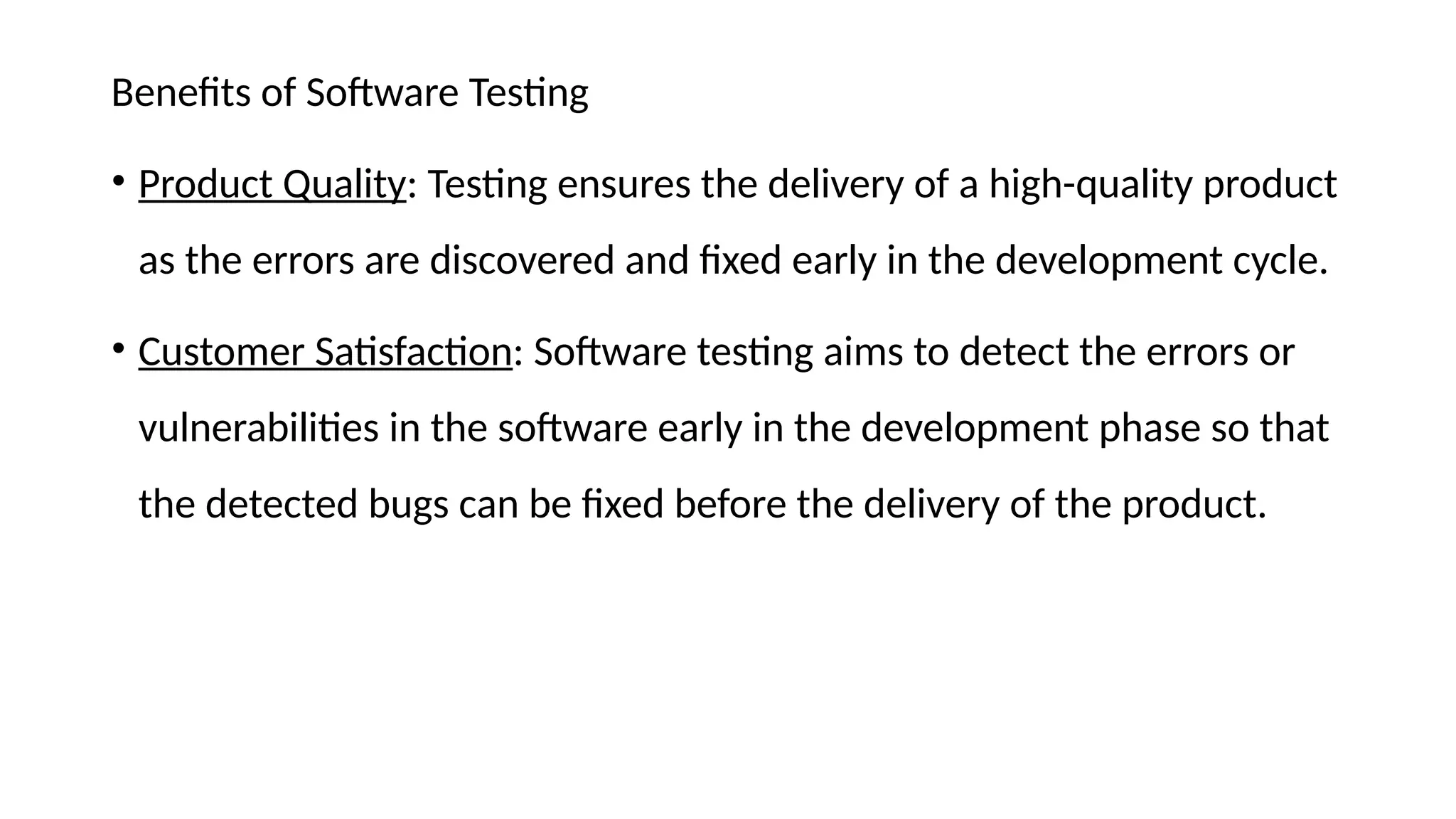Benefits of Software Testing
• Product Quality: Testing ensures the delivery of a high-quality product
as the errors are discovered and fixed early in the development cycle.
• Customer Satisfaction: Software testing aims to detect the errors or
vulnerabilities in the software early in the development phase so that
the detected bugs can be fixed before the delivery of the product.
 