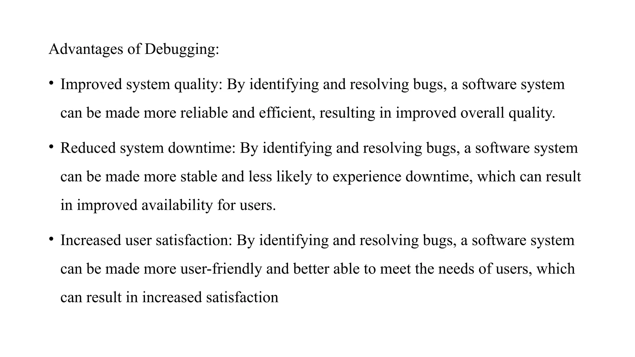 Advantages of Debugging:
• Improved system quality: By identifying and resolving bugs, a software system
can be made more reliable and efficient, resulting in improved overall quality.
• Reduced system downtime: By identifying and resolving bugs, a software system
can be made more stable and less likely to experience downtime, which can result
in improved availability for users.
• Increased user satisfaction: By identifying and resolving bugs, a software system
can be made more user-friendly and better able to meet the needs of users, which
can result in increased satisfaction
 