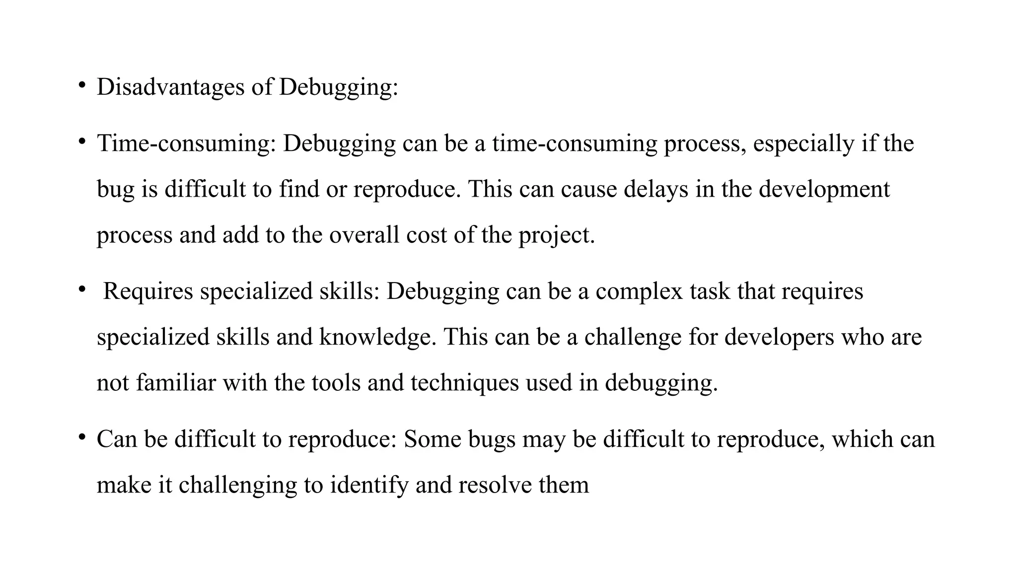 • Disadvantages of Debugging:
• Time-consuming: Debugging can be a time-consuming process, especially if the
bug is difficult to find or reproduce. This can cause delays in the development
process and add to the overall cost of the project.
• Requires specialized skills: Debugging can be a complex task that requires
specialized skills and knowledge. This can be a challenge for developers who are
not familiar with the tools and techniques used in debugging.
• Can be difficult to reproduce: Some bugs may be difficult to reproduce, which can
make it challenging to identify and resolve them
 