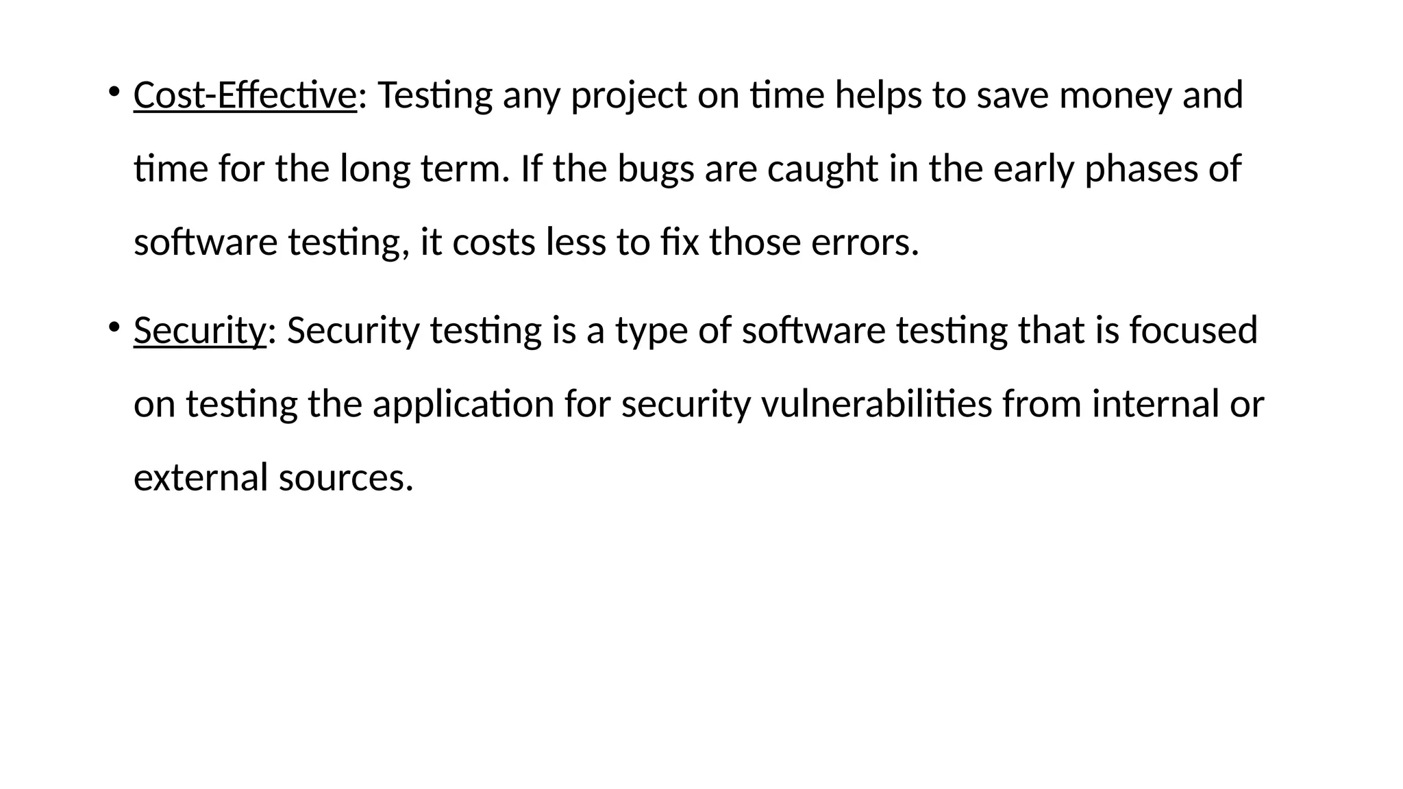 • Cost-Effective: Testing any project on time helps to save money and
time for the long term. If the bugs are caught in the early phases of
software testing, it costs less to fix those errors.
• Security: Security testing is a type of software testing that is focused
on testing the application for security vulnerabilities from internal or
external sources.
 