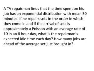 A TV repairman finds that the time spent on his
job has an exponential distribution with mean 30
minutes. If he repairs sets in the order in which
they come in and if the arrival of sets is
approximately a Poisson with an average rate of
10 in an 8 hour day, what is the repairman’s
expected idle time each day? How many jobs are
ahead of the average set just brought in?
 